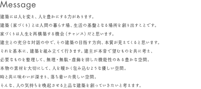 Message - 建築には人を変え、人を豊かにする力があります。建築（家づくり）とは人間の暮らす場、生活の基盤となる場所を創り出すことです。家づくりは人生を再構築する機会（チャンス）だと思います。建主との充分な対話の中で、その建築の目指す方向、本質が見えてくると思います。それを基本に、建築を組み立てて行きます。建主が本音で望むものを共に考え、必要なものを整理して、無理・無駄・虚飾を排した機能性のある豊かな空間。本物の素材を大切にして、人を暖かく包み込むような優しい空間。時と共に味わいが深まり、落ち着いた美しい空間。そんな、人の気持ちを喚起させる上品な建築をひとつづつ、ていねいに創っていきたいと考えます。